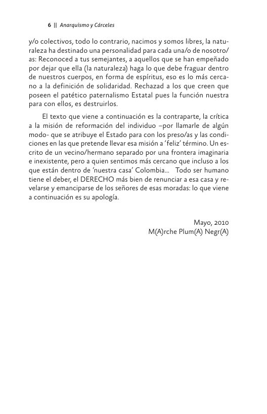 6 Il Anarguismoy Carceles  ylo colectivos, todo lo contrario, nacimos y somos libres, la natu- raleza ha destinado una personalidad para cada una/o de nosotro/ as: Reconoced a tus semejantes, a aquellos que se han empefiado por dejar que ella (1a naturaleza) haga lo que debe fraguar dentro de nuestros cuerpos, en forma de espiritus, eso es lo més cerca- n0 a la definicién de solidaridad. Rechazad a los que creen que poseen el patético paternalismo Estatal pues la funcién nuestra para con ellos, es destruirlos  El texto que viene a continuacién es la contraparte, la critica ala misién de reformacién del individuo ~por llamarle de algin modo- que se atribuye el Estado para con los preso/as y las condi- ciones en las que pretende llevar esa misién a ‘feliz’ término. Un es- crito de un vecino/hermano separado por una frontera imaginaria e inexistente, pero a quien sentimos mds cercano que incluso a los que estén dentro de uestra casa’ Colombia... Todo ser humano tiene el deber, el DERECHO mis bien de renunciar a esa casa y re- velarse y emanciparse de los sefiores de esas moradas: lo que viene a continuacién es su apologfa  Mayo, 2010 M(A)rche Plum(A) Negr(A) 
